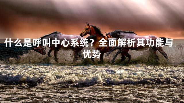 什么是呼叫中心系统？全面解析其功能与优势