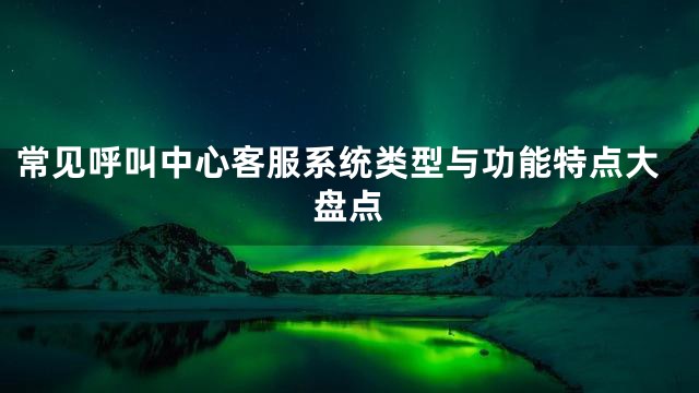 常见呼叫中心客服系统类型与功能特点大盘点