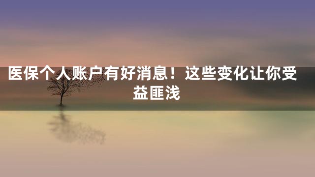 医保个人账户有好消息！这些变化让你受益匪浅