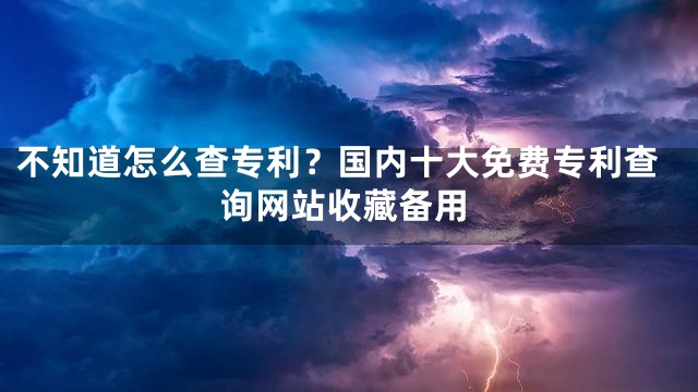 不知道怎么查专利？国内十大免费专利查询网站收藏备用