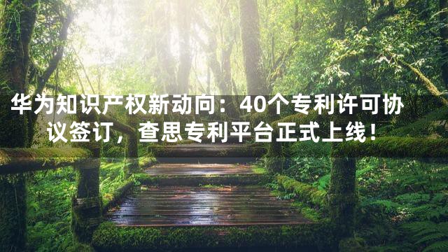 华为知识产权新动向：40个专利许可协议签订，查思专利平台正式上线！