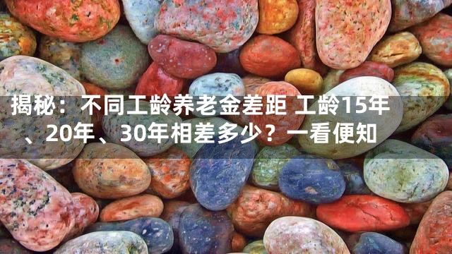 揭秘：不同工龄养老金差距 工龄15年、20年、30年相差多少？一看便知
