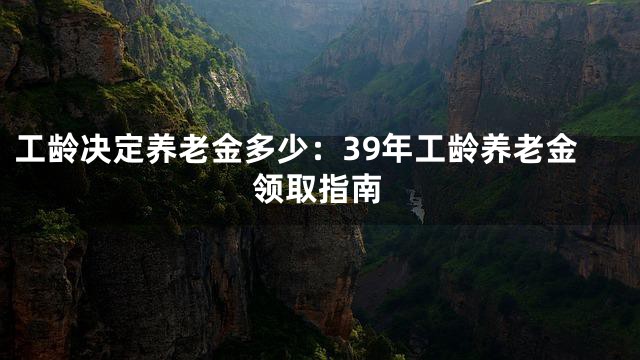 工龄决定养老金多少：39年工龄养老金领取指南