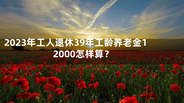 2023年工人退休39年工龄养老金12000怎样算？