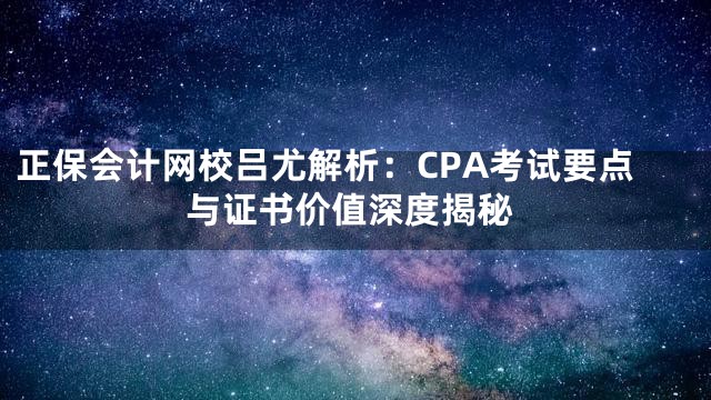正保会计网校吕尤解析：CPA考试要点与证书价值深度揭秘