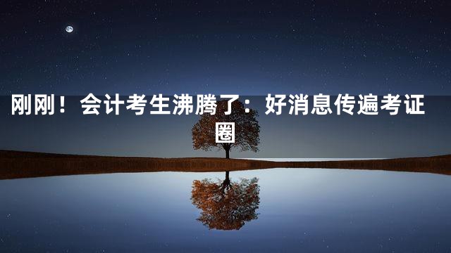 刚刚！会计考生沸腾了：好消息传遍考证圈