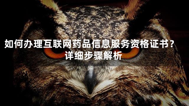 如何办理互联网药品信息服务资格证书？详细步骤解析