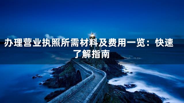 办理营业执照所需材料及费用一览：快速了解指南
