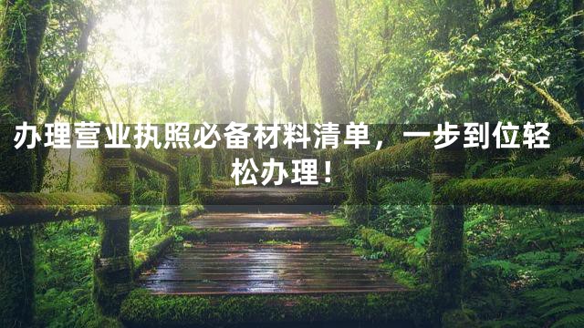 办理营业执照必备材料清单，一步到位轻松办理！