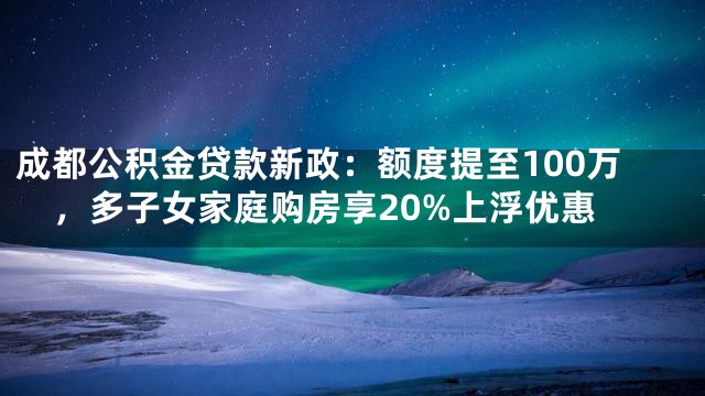 成都公积金贷款新政：额度提至100万，多子女家庭购房享20%上浮优惠