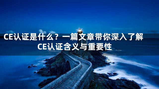 CE认证是什么？一篇文章带你深入了解CE认证含义与重要性