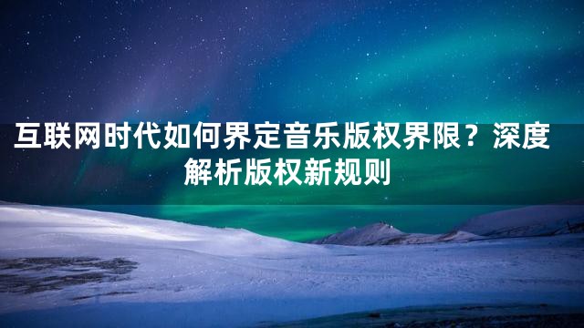 互联网时代如何界定音乐版权界限？深度解析版权新规则