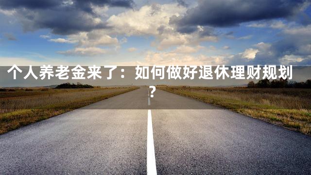 个人养老金来了：如何做好退休理财规划？